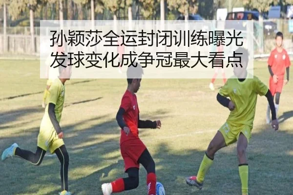 孙颖莎全运封闭训练曝光 发球变化成争冠最大看点