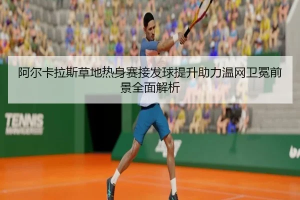 阿尔卡拉斯草地热身赛接发球提升助力温网卫冕前景全面解析