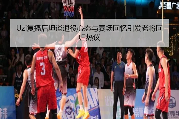 Uzi复播后坦谈退役心态与赛场回忆引发老将回归热议